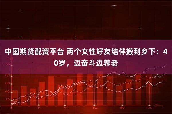 中国期货配资平台 两个女性好友结伴搬到乡下：40岁，边奋斗边养老
