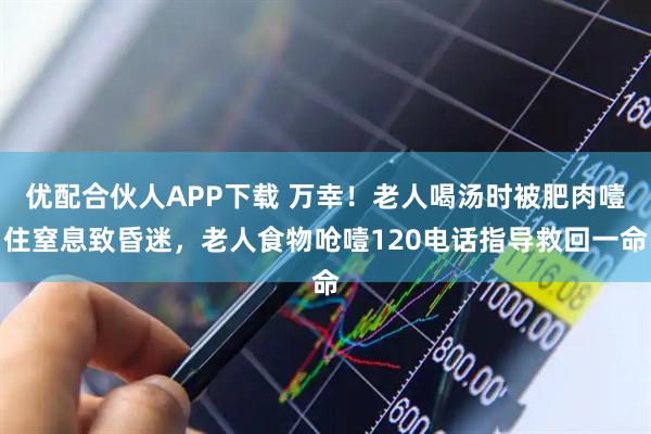 优配合伙人APP下载 万幸！老人喝汤时被肥肉噎住窒息致昏迷，老人食物呛噎120电话指导救回一命