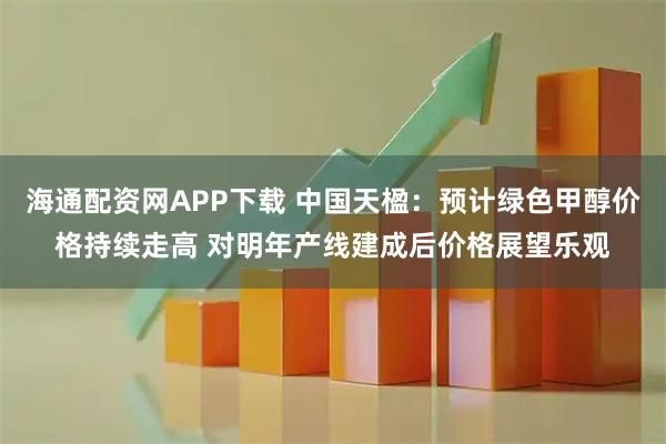 海通配资网APP下载 中国天楹：预计绿色甲醇价格持续走高 对明年产线建成后价格展望乐观