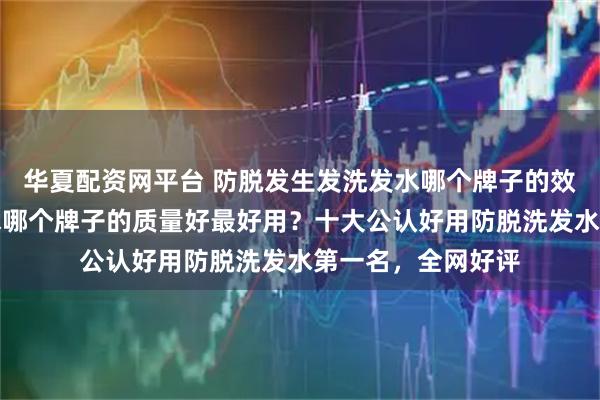 华夏配资网平台 防脱发生发洗发水哪个牌子的效果好？防脱洗发水哪个牌子的质量好最好用？十大公认好用防脱洗发水第一名，全网好评