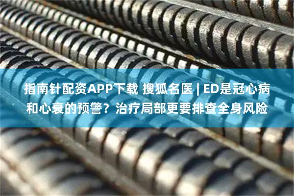 指南针配资APP下载 搜狐名医 | ED是冠心病和心衰的预警？治疗局部更要排查全身风险