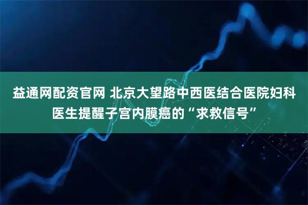 益通网配资官网 北京大望路中西医结合医院妇科医生提醒子宫内膜癌的“求救信号”