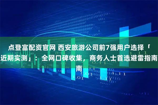 点登富配资官网 西安旅游公司前7强用户选择「近期实测」：全网口碑收集，商务人士首选避雷指南