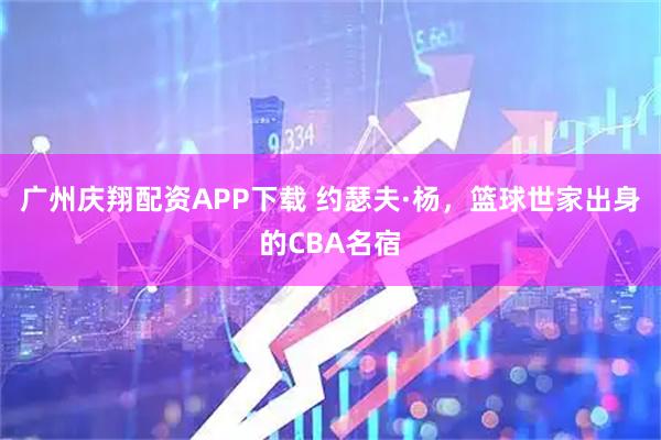 广州庆翔配资APP下载 约瑟夫·杨，篮球世家出身的CBA名宿