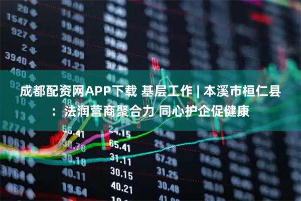 成都配资网APP下载 基层工作 | 本溪市桓仁县:法润营商聚合力 同心护企促健康