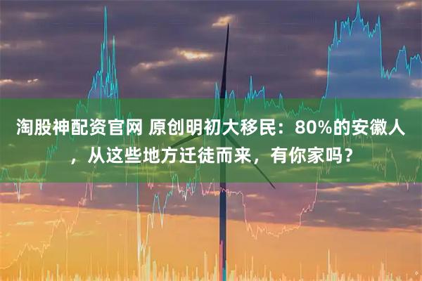 淘股神配资官网 原创明初大移民：80%的安徽人，从这些地方迁徒而来，有你家吗？