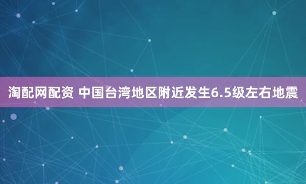 淘配网配资 中国台湾地区附近发生6.5级左右地震