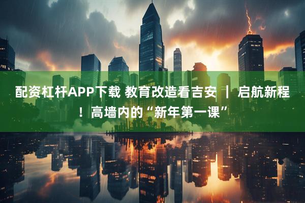 配资杠杆APP下载 教育改造看吉安 ｜ 启航新程！高墙内的“新年第一课”