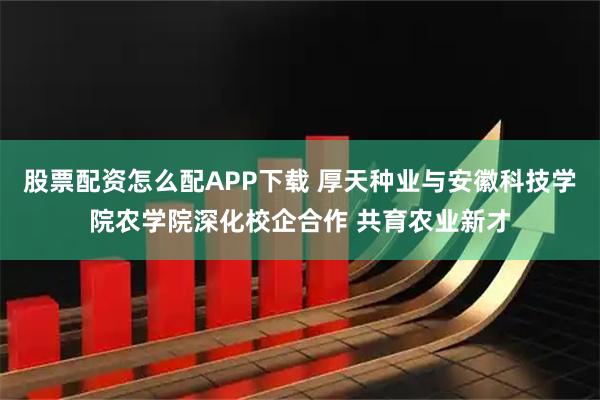 股票配资怎么配APP下载 厚天种业与安徽科技学院农学院深化校企合作 共育农业新才