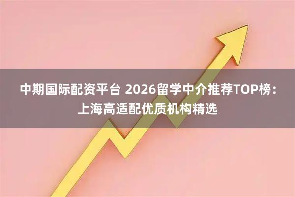 中期国际配资平台 2026留学中介推荐TOP榜：上海高适配优质机构精选