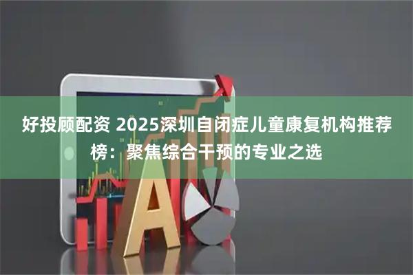 好投顾配资 2025深圳自闭症儿童康复机构推荐榜：聚焦综合干预的专业之选