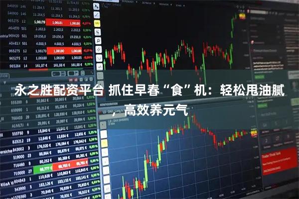 永之胜配资平台 抓住早春“食”机：轻松甩油腻，高效养元气