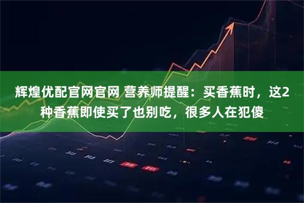 辉煌优配官网官网 营养师提醒：买香蕉时，这2种香蕉即使买了也别吃，很多人在犯傻