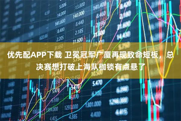 优先配APP下载 卫冕冠军广厦再现致命短板，总决赛想打破上海队枷锁有点悬了